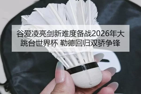 谷爱凌亮剑新难度备战2026年大跳台世界杯 勒德回归双骄争锋