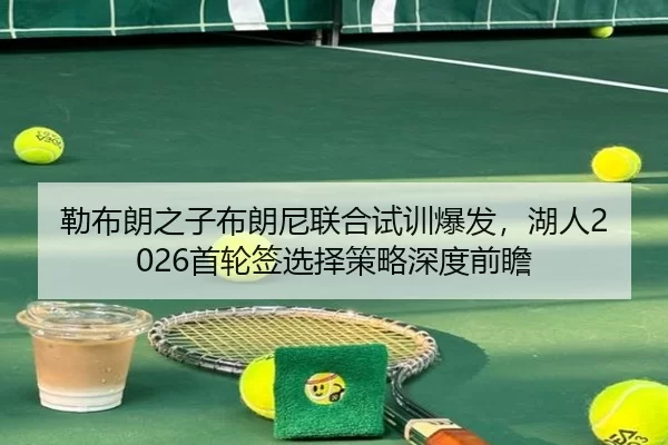 勒布朗之子布朗尼联合试训爆发，湖人2026首轮签选择策略深度前瞻
